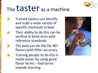 Trained tasters can identify and scale a wide variety of specific chemicals in beer Their ability to do this can be verified in blind tests with reference standards The best can do this for 40+ flavors with 99%+ accuracy Training people to do this is made easier by using good flavor terms – bad terms impede learning The  taster  as a machine 