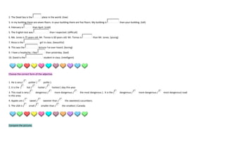 2. The Dead Sea is the              place in the world. (low)
3. In my building there are seven floors. In your building there are five floors. My building is                    than your building. (tall)
4. February is             than April. (cold)
5. The English test was                     than I expected. (difficult)
6. Me. Jones is 75 years old. Mr. Tomas is 60 years old. Mr. Tomas is                     than Mr. Jones. (young)
7. Rona is the                    girl in class. (beautiful)
8. This was the                 lecture I've ever heard. (boring)
9. I have a headache. I feel            than yesterday. (bad)
10. David is the                      student in class. (intelligent)




Choose the correct form of the adjective.


1. He is very (     politer /        polite ).
2. It is the (     hot /        hotter /         hottest ) day this year.
3. This road is very (       dangerous /           more dangerous /         the most dangerous ) . It is the (      dangerous /       more dangerous /   most dangerous) road
in this area.
4. Apples are (      sweet /         sweeter than /            the sweetest) cucumbers.
5. The USA is (     small /        smaller than /          the smallest ) Canada.




Compare the pictures.
 