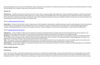 upcoming wedding and a man’s suit laid out. Homer Barron’s body is stretched on the bed as well, in an advanced state of decay. The onlookers then notice the indentation of a head in
the pillow beside Homer’s body and a long strand of Emily’s gray hair on the pillow.

Character List

Emily Grierson - The object of fascination in the story. A eccentric recluse, Emily is a mysterious figure who changes from a vibrant and hopeful young girl to a cloistered and secretive
old woman. Devastated and alone after her father’s death, she is an object of pity for the townspeople. After a life of having potential suitors rejected by her father, she spends time
after his death with a newcomer, Homer Barron, although the chances of his marrying her decrease as the years pass. Bloated and pallid in her later years, her hair turns steel gray. She
ultimately poisons Homer and seals his corpse into an upstairs room.

Read an in-depth analysis of Emily Grierson.

Homer Barron - A foreman from the North. Homer is a large man with a dark complexion, a booming voice, and light-colored eyes. A gruff and demanding boss, he wins many admirers
in Jefferson because of his gregarious nature and good sense of humor. He develops an interest in Emily and takes her for Sunday drives in a yellow-wheeled buggy. Despite his
attributes, the townspeople view him as a poor, if not scandalous, choice for a mate. He disappears in Emily’s house and decomposes in an attic bedroom after she kills him.

Read an in-depth analysis of Homer Barron.

Judge Stevens - A mayor of Jefferson. Eighty years old, Judge Stevens attempts to delicately handle the complaints about the smell emanating from the Grierson property. To be
respectful of Emily’s pride and former position in the community, he and the aldermen decide to sprinkle lime on the property in the middle of the night.
Mr. Grierson - Emily’s father. Mr. Grierson is a controlling, looming presence even in death, and the community clearly sees his lasting influence over Emily. He deliberately thwarts
Emily’s attempts to find a husband in order to keep her under his control. We get glimpses of him in the story: in the crayon portrait kept on the gilt-edged easel in the parlor, and
silhouetted in the doorway, horsewhip in hand, having chased off another of Emily’s suitors.
Tobe - Emily’s servant. Tobe, his voice supposedly rusty from lack of use, is the only lifeline that Emily has to the outside world. For years, he dutifully cares for her and tends to her
needs. Eventually the townspeople stop grilling him for information about Emily. After Emily’s death, he walks out the back door and never returns.
Colonel Sartoris - A former mayor of Jefferson. Colonel Sartoris absolves Emily of any tax burden after the death of her father. His elaborate and benevolent gesture is not heeded by
the succeeding generation of town leaders.

Analysis of Major Characters

Emily Grierson

Emily is the classic outsider, controlling and limiting the town’s access to her true identity by remaining hidden. The house that shields Emily from the world suggests the mind of the
woman who inhabits it: shuttered, dusty, and dark. The object of the town’s intense scrutiny, Emily is a muted and mysterious figure. On one level, she exhibits the qualities of the
stereotypical southern “eccentric”: unbalanced, excessively tragic, and subject to bizarre behavior. Emily enforces her own sense of law and conduct, such as when she refuses to pay
 