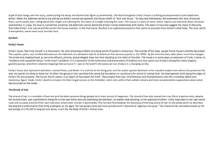 A pall of dust hangs over the story, underscoring the decay and decline that figure so prominently. The dust throughout Emily’s house is a fitting accompaniment to the faded lives
within. When the aldermen arrive to try and secure Emily’s annual tax payment, the house smells of “dust and disuse.” As they seat themselves, the movement stirs dust all around
them, and it slowly rises, roiling about their thighs and catching the slim beam of sunlight entering the room. The house is a place of stasis, where regrets and memories have remained
undisturbed. In a way, the dust is a protective presence; the aldermen cannot penetrate Emily’s murky relationship with reality. The layers of dust also suggest the cloud of obscurity
that hides Emily’s true nature and the secrets her house contains. In the final scene, the dust is an oppressive presence that seems to emanate from Homer’s dead body. The dust, which
is everywhere, seems even more horrible here.

Symbols

Emily’s House

Emily’s house, like Emily herself, is a monument, the only remaining emblem of a dying world of Southern aristocracy. The outside of the large, square frame house is lavishly decorated.
The cupolas, spires, and scrolled balconies are the hallmarks of a decadent style of architecture that became popular in the 1870s. By the time the story takes place, much has changed.
The street and neighborhood, at one time affluent, pristine, and privileged, have lost their standing as the realm of the elite. The house is in some ways an extension of Emily: it bares its
“stubborn and coquettish decay” to the town’s residents. It is a testament to the endurance and preservation of tradition but now seems out of place among the cotton wagons,
gasoline pumps, and other industrial trappings that surround it—just as the South’s old values are out of place in a changing society.

Emily’s house also represents alienation, mental illness, and death. It is a shrine to the living past, and the sealed upstairs bedroom is her macabre trophy room where she preserves the
man she would not allow to leave her. As when the group of men sprinkled lime along the foundation to counteract the stench of rotting flesh, the townspeople skulk along the edges of
Emily’s life and property. The house, like its owner, is an object of fascination for them. They project their own lurid fantasies and interpretations onto the crumbling edifice and
mysterious figure inside. Emily’s death is a chance for them to gain access to this forbidden realm and confirm their wildest notions and most sensationalistic suppositions about what
had occurred on the inside.

The Strand of Hair

The strand of hair is a reminder of love lost and the often perverse things people do in their pursuit of happiness. The strand of hair also reveals the inner life of a woman who, despite
her eccentricities, was committed to living life on her own terms and not submitting her behavior, no matter how shocking, to the approval of others. Emily subscribes to her own moral
code and occupies a world of her own invention, where even murder is permissible. The narrator foreshadows the discovery of the long strand of hair on the pillow when he describes
the physical transformation that Emily undergoes as she ages. Her hair grows more and more grizzled until it becomes a “vigorous iron-gray.” The strand of hair ultimately stands as the
last vestige of a life left to languish and decay, much like the body of Emily’s former lover
 