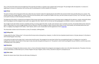 Thus, at the end of this phase and at the beginning of the next they are finally in a position to go up against their primary goal. This part begins after the exposition. It consists of a
beginnings of a tension or complication that continues with the development of conflict between the characters

[edit] Climax

The point of climax is the turning point of the story, where the main character makes the single big decision that defines the outcome of their story and who they are as a person. The
dramatic phase that Freytag called the "climax" is the third of the five phases, which occupies the middle of the story, and that contains the point of climax. Thus "the climax" may refer
to the point of climax or to the third phase of the drama.

The beginning of this phase is marked by the protagonist finally having cleared away the preliminary barriers and being ready to engage with the adversary. Usually, entering this phase,
both the protagonist and the antagonist have a plan to win against the other. Now for the first time we see them going against one another in direct, or nearly direct, conflict.

This struggle results with neither character completely winning, nor losing, against the other. Usually, each character's plan is partially successful, and partially foiled by their adversary.
What is unique about this central struggle between the two characters is that the protagonist makes a decision which shows us one's moral quality, and ultimately determines one's
fate. In a tragedy, the protagonist here makes a "bad" decision, which is one's miscalculation and the appearance of one's tragic flaw.

The climax often contains much of the action in a story, for example, a defining battle.

[edit] Falling action

Freytag called this phase "falling action" in the sense that the loose ends are being tied up. However, it is often the time of greatest overall tension in the play, because it is the phase in
which everything goes most wrong.

In this phase, the villain has the upper hand. It seems that evil will triumph. The protagonist has never been further from accomplishing the goal. For Freytag, this is true both in
tragedies and comedies, because both of these types of play classically show good winning over evil. The question is which side the protagonist has put himself on, and this may not be
immediately clear to the audience.

[edit] Resolution

In the final phase of Freytag's five phase structure, there is a final confrontation between the protagonist and antagonist, where one or the other decisively wins. This phase is the story
of that confrontation, of what leads up to it, of why it happens the way it happens, what it means, and what its long-term consequences are.

[edit] Other views

Besides the classical view of plot, there are other ways of looking at it.
 