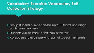 Vocabulary Exercise: Vocabulary Self-
Collection Strategy
Group students of mixed abilities into 10 teams and assign
each team one term
Students will use iPads to find term in the text
Ask students to also state what part of speech the term is
 