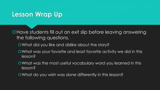 Lesson Wrap Up
Have students fill out an exit slip before leaving answering
the following questions.
What did you like and dislike about the story?
What was your favorite and least favorite activity we did in this
lesson?
What was the most useful vocabulary word you learned in this
lesson?
What do you wish was done differently in this lesson?
 