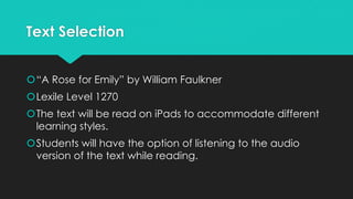 Text Selection
“A Rose for Emily” by William Faulkner
Lexile Level 1270
The text will be read on iPads to accommodate different
learning styles.
Students will have the option of listening to the audio
version of the text while reading.
 