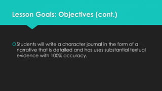 Lesson Goals: Objectives (cont.)
Students will write a character journal in the form of a
narrative that is detailed and has uses substantial textual
evidence with 100% accuracy.
 