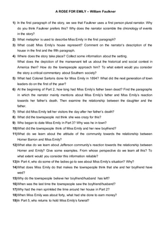 A ROSE FOR EMILY – William Faulkner
1) In the first paragraph of the story, we see that Faulkner uses a first person plural narrator. Why
do you think Faulkner prefers this? Why does the narrator scramble the chronology of events
in the story?
2) What metaphor is used to describe Miss Emily in the first paragraph?
3) What could Miss Emily’s house represent? Comment on the narrator’s description of the
house in the first and the fifth paragraph.
4) Where does the story take place? Collect some information about the setting.
What does the depiction of the manservant tell us about the historical and social context in
America then? How do the townspeople approach him? To what extent would you consider
the story a critical commentary about Southern society?
5) What had Colonel Sartoris done for Miss Emily in 1894? What did the next generation of town
leaders do on the first of the year?
6) At the beginning of Part 2, how long had Miss Emily’s father been dead? Find the paragraphs
in which the narrator mainly mentions about Miss Emily’s father and Miss Emily’s reaction
towards her father’s death. Then examine the relationship between the daughter and the
father.
7) What did Miss Emily tell her visitors the day after her father’s death?
8) What did the townspeople not think she was crazy for this?
9) Who began to date Miss Emily in Part 3? Why was he in town?
10)What did the townspeople think of Miss Emily and her new boyfriend?
11)What do we learn about the attitude of the community towards the relationship between
Homer Barron and Miss Emily?
12)What else do we learn about Jefferson community’s reaction towards the relationship between
Homer and Emily? Give some examples. From whose perspective do we learn all this? To
what extent would you consider this information reliable?
13)In Part 4, who do some of the ladies go to see about Miss Emily’s situation? Why?
14)What does Miss Emily do that makes the townspeople think that she and her boyfriend have
wed?
15)Why do the townspeople believe her boyfriend/husband has left?
16)When was the last time the townspeople saw the boyfriend/husband?
17)Why had the men sprinkled the lime around her house in Part 2?
18)When Miss Emily was about forty, what had she done to earn money?
19)In Part 5, who returns to hold Miss Emily’s funeral?
 