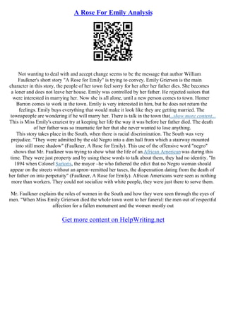 A Rose For Emily Analysis
Not wanting to deal with and accept change seems to be the message that author William
Faulkner's short story "A Rose for Emily" is trying to convey. Emily Grierson is the main
character in this story, the people of her town feel sorry for her after her father dies. She becomes
a loner and does not leave her house. Emily was controlled by her father. He rejected suitors that
were interested in marrying her. Now she is all alone, until a new person comes to town. Homer
Barron comes to work in the town. Emily is very interested in him, but he does not return the
feelings. Emily buys everything that would make it look like they are getting married. The
townspeople are wondering if he will marry her. There is talk in the town that...show more content...
This is Miss Emily's craziest try at keeping her life the way it was before her father died. The death
of her father was so traumatic for her that she never wanted to lose anything.
This story takes place in the South, when there is racial discrimination. The South was very
prejudice. "They were admitted by the old Negro into a dim hall from which a stairway mounted
into still more shadow" (Faulkner, A Rose for Emily). This use of the offensive word "negro"
shows that Mr. Faulkner was trying to show what the life of an African American was during this
time. They were just property and by using these words to talk about them, they had no identity. "In
1894 when Colonel Sartoris, the mayor –he who fathered the edict that no Negro woman should
appear on the streets without an apron–remitted her taxes, the dispensation dating from the death of
her father on into perpetuity" (Faulkner, A Rose for Emily). African Americans were seen as nothing
more than workers. They could not socialize with white people, they were just there to serve them.
Mr. Faulkner explains the roles of women in the South and how they were seen through the eyes of
men. "When Miss Emily Grierson died the whole town went to her funeral: the men out of respectful
affection for a fallen monument and the women mostly out
Get more content on HelpWriting.net
 
