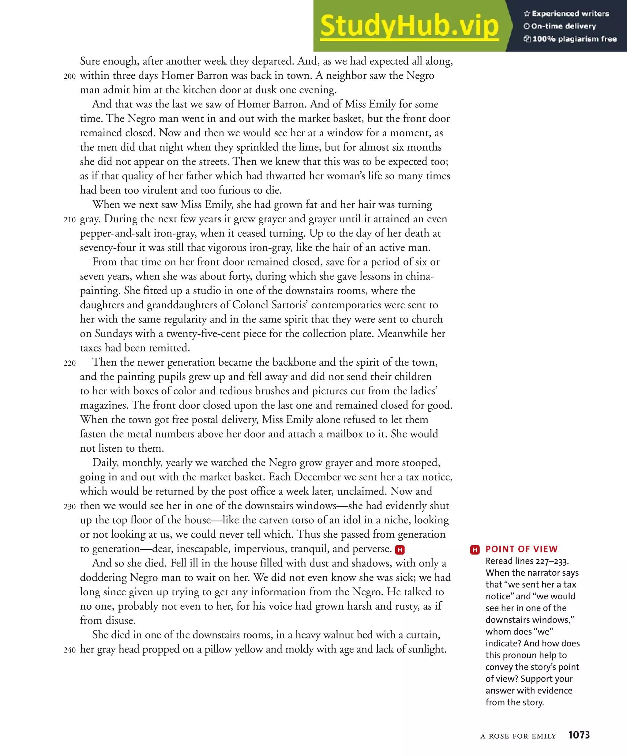 a rose for emily 1073
Sure enough, after another week they departed. And, as we had expected all along,
within three days Homer Barron was back in town. A neighbor saw the Negro
man admit him at the kitchen door at dusk one evening.
And that was the last we saw of Homer Barron. And of Miss Emily for some
time. The Negro man went in and out with the market basket, but the front door
remained closed. Now and then we would see her at a window for a moment, as
the men did that night when they sprinkled the lime, but for almost six months
she did not appear on the streets. Then we knew that this was to be expected too;
as if that quality of her father which had thwarted her woman’s life so many times
had been too virulent and too furious to die.
When we next saw Miss Emily, she had grown fat and her hair was turning
gray. During the next few years it grew grayer and grayer until it attained an even
pepper-and-salt iron-gray, when it ceased turning. Up to the day of her death at
seventy-four it was still that vigorous iron-gray, like the hair of an active man.
From that time on her front door remained closed, save for a period of six or
seven years, when she was about forty, during which she gave lessons in china-
painting. She fitted up a studio in one of the downstairs rooms, where the
daughters and granddaughters of Colonel Sartoris’ contemporaries were sent to
her with the same regularity and in the same spirit that they were sent to church
on Sundays with a twenty-five-cent piece for the collection plate. Meanwhile her
taxes had been remitted.
Then the newer generation became the backbone and the spirit of the town,
and the painting pupils grew up and fell away and did not send their children
to her with boxes of color and tedious brushes and pictures cut from the ladies’
magazines. The front door closed upon the last one and remained closed for good.
When the town got free postal delivery, Miss Emily alone refused to let them
fasten the metal numbers above her door and attach a mailbox to it. She would
not listen to them.
Daily, monthly, yearly we watched the Negro grow grayer and more stooped,
going in and out with the market basket. Each December we sent her a tax notice,
which would be returned by the post office a week later, unclaimed. Now and
then we would see her in one of the downstairs windows—she had evidently shut
up the top floor of the house—like the carven torso of an idol in a niche, looking
or not looking at us, we could never tell which. Thus she passed from generation
to generation—dear, inescapable, impervious, tranquil, and perverse. H
And so she died. Fell ill in the house filled with dust and shadows, with only a
doddering Negro man to wait on her. We did not even know she was sick; we had
long since given up trying to get any information from the Negro. He talked to
no one, probably not even to her, for his voice had grown harsh and rusty, as if
from disuse.
She died in one of the downstairs rooms, in a heavy walnut bed with a curtain,
her gray head propped on a pillow yellow and moldy with age and lack of sunlight.
200
210
220
230
240
H 0/).4ß/&ß6)%7ß
Reread lines 227–233.
When the narrator says
that “we sent her a tax
notice” and “we would
see her in one of the
downstairs windows,”
whom does “we”
indicate? And how does
this pronoun help to
convey the story’s point
of view? Support your
answer with evidence
from the story.
 