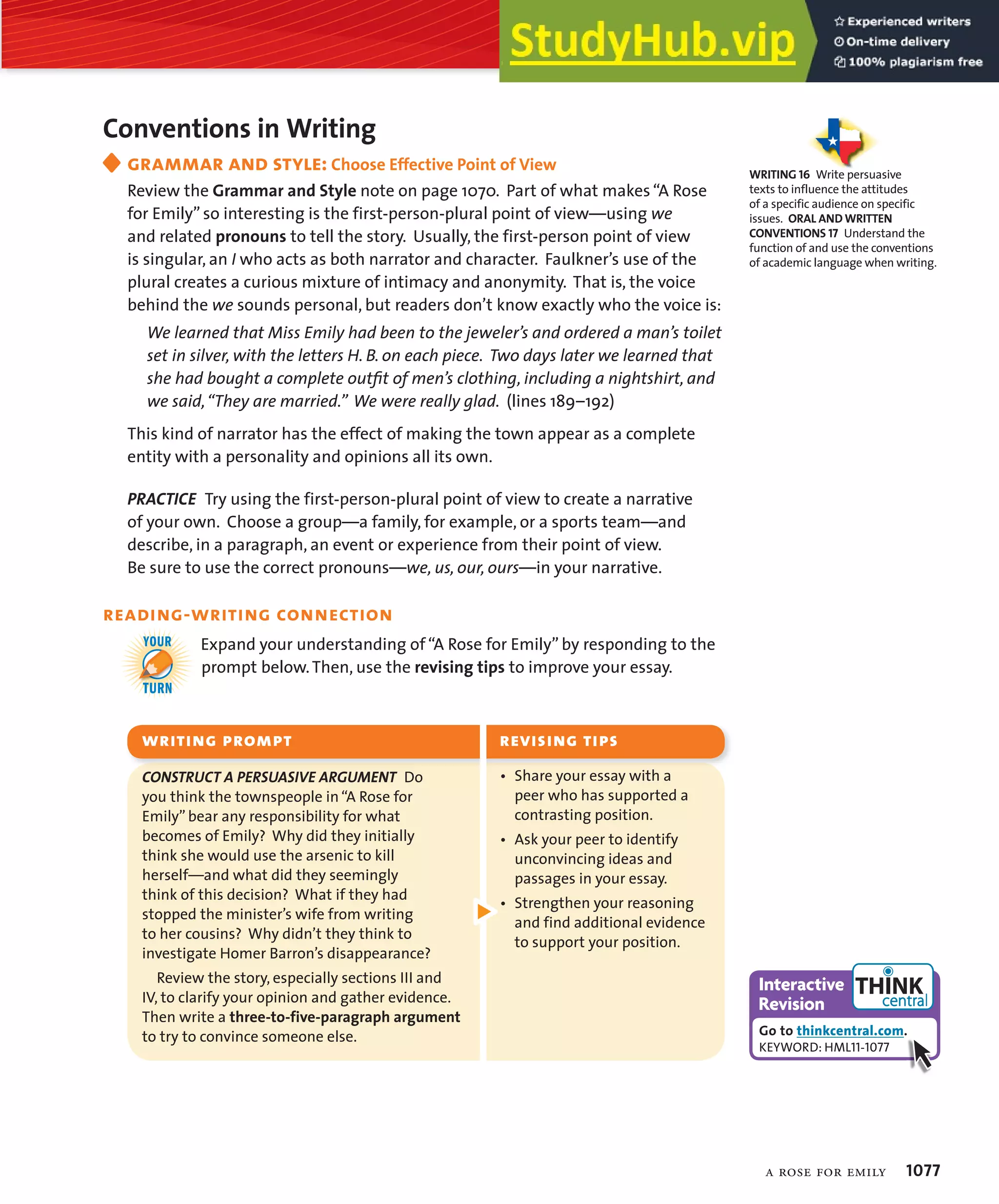 Conventions in Writing
grammar and style: Choose Effective Point of View
Review the Grammar and Style note on page 1070. Part of what makes“A Rose
for Emily” so interesting is the first-person-plural point of view—using we
and related pronouns to tell the story. Usually, the first-person point of view
is singular, an I who acts as both narrator and character. Faulkner’s use of the
plural creates a curious mixture of intimacy and anonymity. That is, the voice
behind the we sounds personal, but readers don’t know exactly who the voice is:
We learned that Miss Emily had been to the jeweler’s and ordered a man’s toilet
set in silver, with the letters H. B. on each piece. Two days later we learned that
she had bought a complete outﬁt of men’s clothing, including a nightshirt, and
we said,“They are married.” We were really glad. (lines 189–192)
This kind of narrator has the effect of making the town appear as a complete
entity with a personality and opinions all its own.
02!#4)#%ß Try using the first-person-plural point of view to create a narrative
of your own. Choose a group—a family, for example, or a sports team—and
describe, in a paragraph, an event or experience from their point of view.
Be sure to use the correct pronouns—we, us, our, ours—in your narrative.
reading-writing connection
Expand your understanding of “A Rose for Emily” by responding to the
prompt below.Then, use the revising tips to improve your essay.

YOUR
TURN
Go to thinkcentral.com.
KEYWORD: HML11-1077
ciZgVXi^kZ
GZk^h^dc
a rose for emily 1077
• Share your essay with a
peer who has supported a
contrasting position.
• Ask your peer to identify
unconvincing ideas and
passages in your essay.
• Strengthen your reasoning
and find additional evidence
to support your position.
#/.3425#4ß!ß0%235!3)6%ß!2'5-%.4ß Do
you think the townspeople in “A Rose for
Emily” bear any responsibility for what
becomes of Emily? Why did they initially
think she would use the arsenic to kill
herself—and what did they seemingly
think of this decision? What if they had
stopped the minister’s wife from writing
to her cousins? Why didn’t they think to
investigate Homer Barron’s disappearance?
ß ß
Review the story, especially sections III and
IV, to clarify your opinion and gather evidence.
Then write a three-to-five-paragraph argument
to try to convince someone else.
WRITINGßPROMPTß REVISINGßTIPS
WRITING 16 Write persuasive
texts to influence the attitudes
of a specific audience on specific
issues. ORAL AND WRITTEN
CONVENTIONS 17 Understand the
function of and use the conventions
of academic language when writing.
 