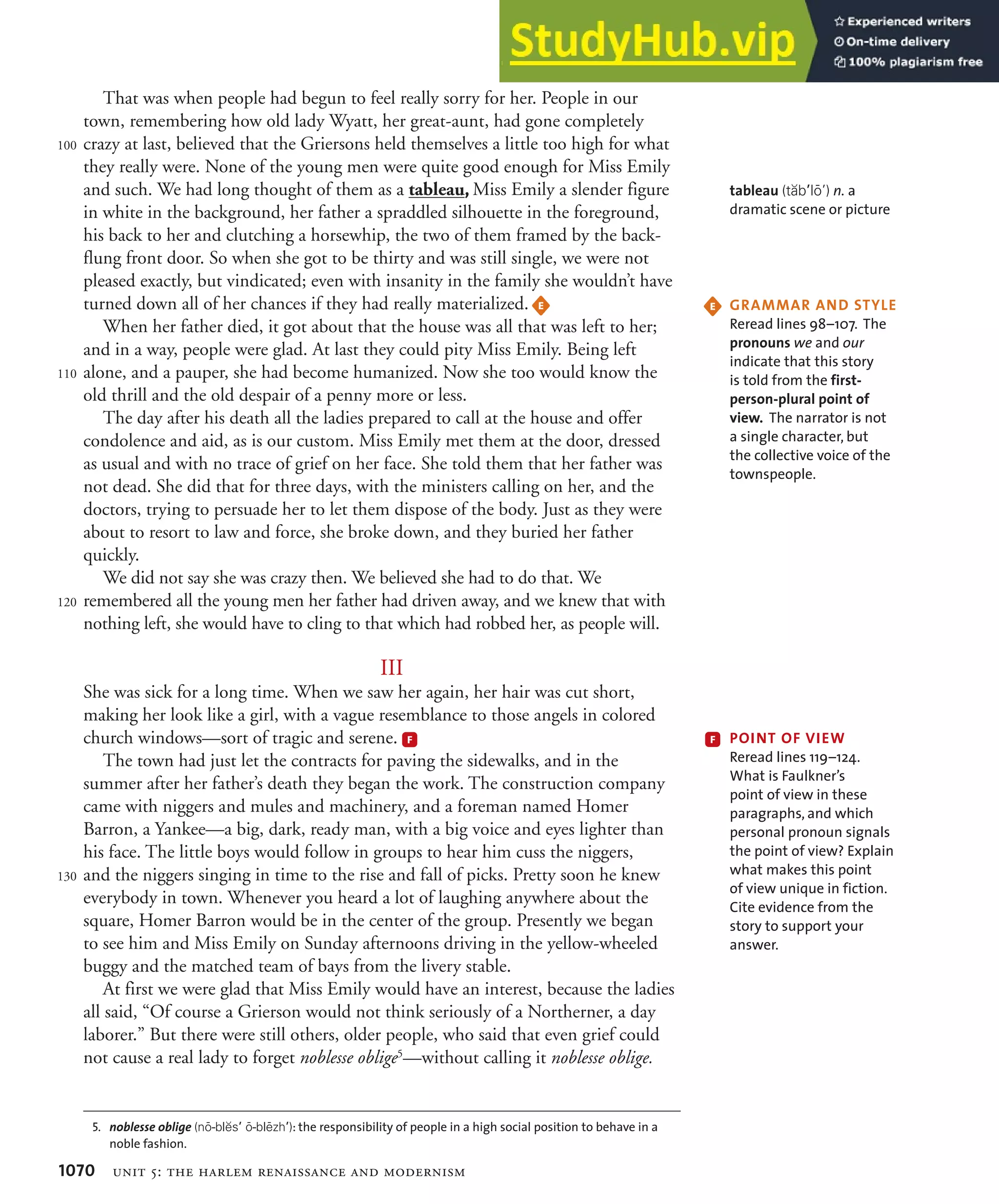 1070 unit 5: the harlem renaissance and modernism
That was when people had begun to feel really sorry for her. People in our
town, remembering how old lady Wyatt, her great-aunt, had gone completely
crazy at last, believed that the Griersons held themselves a little too high for what
they really were. None of the young men were quite good enough for Miss Emily
and such. We had long thought of them as a tableau, Miss Emily a slender figure
in white in the background, her father a spraddled silhouette in the foreground,
his back to her and clutching a horsewhip, the two of them framed by the back-
flung front door. So when she got to be thirty and was still single, we were not
pleased exactly, but vindicated; even with insanity in the family she wouldn’t have
turned down all of her chances if they had really materialized. E
When her father died, it got about that the house was all that was left to her;
and in a way, people were glad. At last they could pity Miss Emily. Being left
alone, and a pauper, she had become humanized. Now she too would know the
old thrill and the old despair of a penny more or less.
The day after his death all the ladies prepared to call at the house and offer
condolence and aid, as is our custom. Miss Emily met them at the door, dressed
as usual and with no trace of grief on her face. She told them that her father was
not dead. She did that for three days, with the ministers calling on her, and the
doctors, trying to persuade her to let them dispose of the body. Just as they were
about to resort to law and force, she broke down, and they buried her father
quickly.
We did not say she was crazy then. We believed she had to do that. We
remembered all the young men her father had driven away, and we knew that with
nothing left, she would have to cling to that which had robbed her, as people will.
III
She was sick for a long time. When we saw her again, her hair was cut short,
making her look like a girl, with a vague resemblance to those angels in colored
church windows—sort of tragic and serene. F
The town had just let the contracts for paving the sidewalks, and in the
summer after her father’s death they began the work. The construction company
came with niggers and mules and machinery, and a foreman named Homer
Barron, a Yankee—a big, dark, ready man, with a big voice and eyes lighter than
his face. The little boys would follow in groups to hear him cuss the niggers,
and the niggers singing in time to the rise and fall of picks. Pretty soon he knew
everybody in town. Whenever you heard a lot of laughing anywhere about the
square, Homer Barron would be in the center of the group. Presently we began
to see him and Miss Emily on Sunday afternoons driving in the yellow-wheeled
buggy and the matched team of bays from the livery stable.
At first we were glad that Miss Emily would have an interest, because the ladies
all said, “Of course a Grierson would not think seriously of a Northerner, a day
laborer.” But there were still others, older people, who said that even grief could
not cause a real lady to forget noblesse oblige5
—without calling it noblesse oblige.
100
110
120
130
5. NOBLESSEßOBLIGE (nI-blDsP I-blCzhP): the responsibility of people in a high social position to behave in a
noble fashion.
tableau (tBbPlIQ) n. a
dramatic scene or picture
E '2!--!2ß!.$ß349,%
Reread lines 98–107. The
pronouns we and our
indicate that this story
is told from the first-
person-plural point of
view. The narrator is not
a single character, but
the collective voice of the
townspeople.
F 0/).4ß/&ß6)%7
Reread lines 119–124.
What is Faulkner’s
point of view in these
paragraphs, and which
personal pronoun signals
the point of view? Explain
what makes this point
of view unique in fiction.
Cite evidence from the
story to support your
answer.
 
