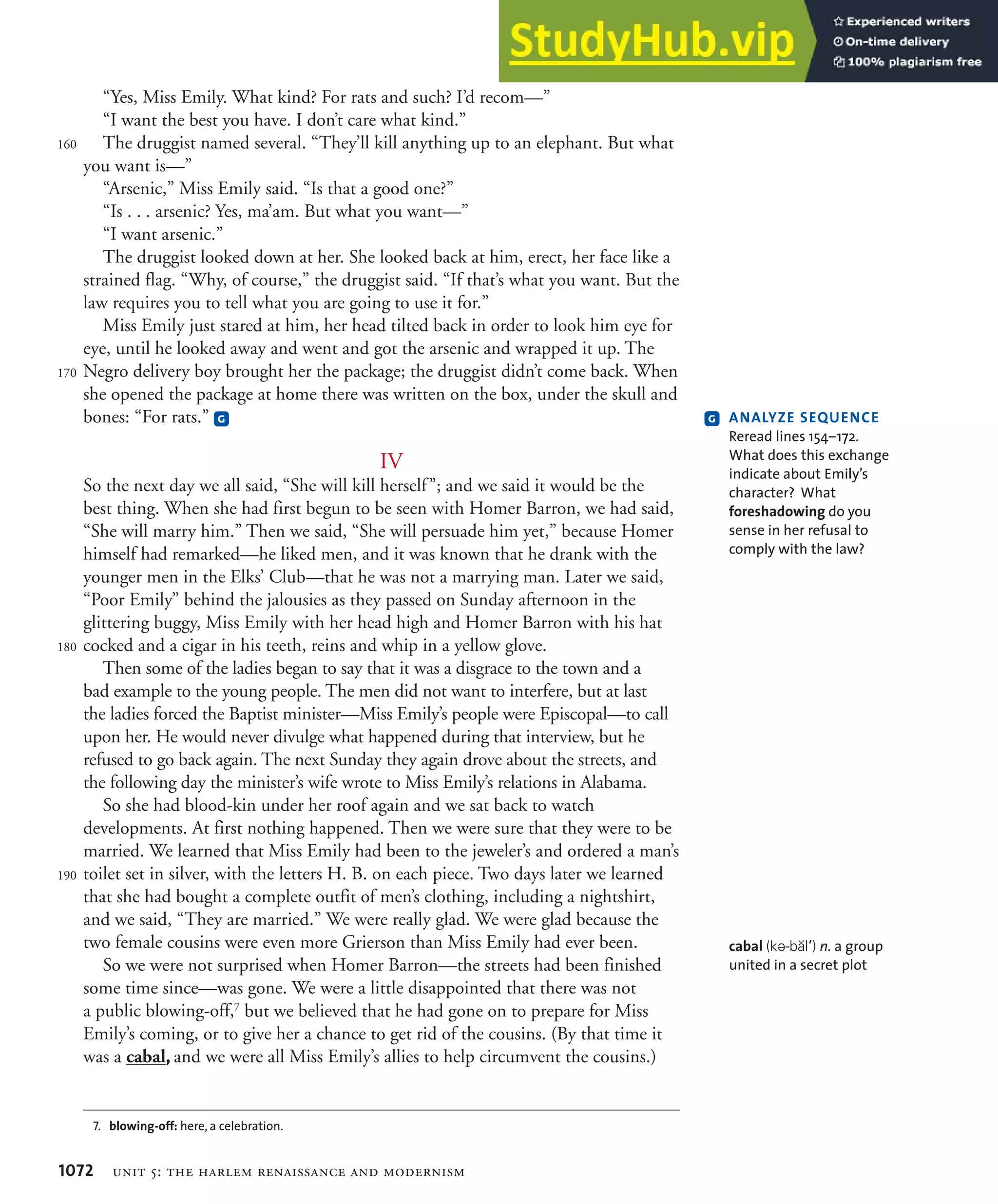 1072 unit 5: the harlem renaissance and modernism
“Yes, Miss Emily. What kind? For rats and such? I’d recom—”
“I want the best you have. I don’t care what kind.”
The druggist named several. “They’ll kill anything up to an elephant. But what
you want is—”
“Arsenic,” Miss Emily said. “Is that a good one?”
“Is . . . arsenic? Yes, ma’am. But what you want—”
“I want arsenic.”
The druggist looked down at her. She looked back at him, erect, her face like a
strained flag. “Why, of course,” the druggist said. “If that’s what you want. But the
law requires you to tell what you are going to use it for.”
Miss Emily just stared at him, her head tilted back in order to look him eye for
eye, until he looked away and went and got the arsenic and wrapped it up. The
Negro delivery boy brought her the package; the druggist didn’t come back. When
she opened the package at home there was written on the box, under the skull and
bones: “For rats.” G
IV
So the next day we all said, “She will kill herself”; and we said it would be the
best thing. When she had first begun to be seen with Homer Barron, we had said,
“She will marry him.” Then we said, “She will persuade him yet,” because Homer
himself had remarked—he liked men, and it was known that he drank with the
younger men in the Elks’ Club—that he was not a marrying man. Later we said,
“Poor Emily” behind the jalousies as they passed on Sunday afternoon in the
glittering buggy, Miss Emily with her head high and Homer Barron with his hat
cocked and a cigar in his teeth, reins and whip in a yellow glove.
Then some of the ladies began to say that it was a disgrace to the town and a
bad example to the young people. The men did not want to interfere, but at last
the ladies forced the Baptist minister—Miss Emily’s people were Episcopal—to call
upon her. He would never divulge what happened during that interview, but he
refused to go back again. The next Sunday they again drove about the streets, and
the following day the minister’s wife wrote to Miss Emily’s relations in Alabama.
So she had blood-kin under her roof again and we sat back to watch
developments. At first nothing happened. Then we were sure that they were to be
married. We learned that Miss Emily had been to the jeweler’s and ordered a man’s
toilet set in silver, with the letters H. B. on each piece. Two days later we learned
that she had bought a complete outfit of men’s clothing, including a nightshirt,
and we said, “They are married.” We were really glad. We were glad because the
two female cousins were even more Grierson than Miss Emily had ever been.
So we were not surprised when Homer Barron—the streets had been finished
some time since—was gone. We were a little disappointed that there was not
a public blowing-off,7
but we believed that he had gone on to prepare for Miss
Emily’s coming, or to give her a chance to get rid of the cousins. (By that time it
was a cabal, and we were all Miss Emily’s allies to help circumvent the cousins.)
160
170
180
190
7. blowing-off: here, a celebration.
G !.!,9:%ß3%N5%.#%ß
Reread lines 154–172.
What does this exchange
indicate about Emily’s
character? What
foreshadowing do you
sense in her refusal to
comply with the law?
cabal (kE-bBlP) n. a group
united in a secret plot
 