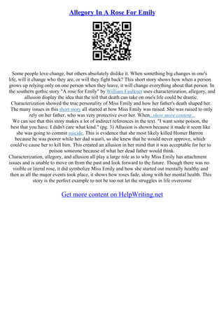 Allegory In A Rose For Emily
Some people love change, but others absolutely dislike it. When something big changes in one's
life, will it change who they are, or will they fight back? This short story shows how when a person
grows up relying only on one person when they leave, it will change everything about that person. In
the southern gothic story "A rose for Emily" by William Faulkner uses characterization, allegory, and
allusion display the idea that the toll that death can take on one's life could be drastic.
Characterization showed the true personality of Miss Emily and how her father's death shaped her.
The many issues in this short story all started at how Miss Emily was raised. She was raised to only
rely on her father, who was very protective over her. When...show more content...
We can see that this story makes a lot of indirect references in the text. "I want some poison, the
best that you have. I didn't care what kind." (pg. 3) Allusion is shown because it made it seem like
she was going to commit suicide. This is evidence that she most likely killed Homer Barron
because he was poorer while her dad wasn't, so she knew that he would never approve, which
could've cause her to kill him. This created an allusion in her mind that it was acceptable for her to
poison someone because of what her dead father would think.
Characterization, allegory, and allusion all play a large role as to why Miss Emily has attachment
issues and is unable to move on from the past and look forward to the future. Though there was no
visible or literal rose, it did symbolize Miss Emily and how she started out mentally healthy and
then as all the major events took place, it shows how roses fade, along with her mental health. This
story is the perfect example to not be too not let the struggles in life overcome
Get more content on HelpWriting.net
 