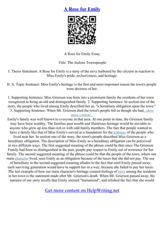 A Rose for Emily
A Rose for Emily Essay
Title: The Jealous Townspeople
I. Thesis Statement: A Rose for Emily is a story of the envy harbored by the citizens in reaction to
Miss Emily's pride, reclusiveness, and heritage.
II. A. Topic Sentence: Miss Emily's heritage is the first and most important reason the town's people
were desirous of her.
1. Supporting Sentence: Miss Grierson was born into a prominent family the residents of her town
recognized as being an old and distinguished family. 2. Supporting Sentence: In section one of the
story, the people who lived among Emily described her as, "a hereditary obligation upon the town."
3. Supporting Sentence: When Mr. Grierson died the town's people felt as though she had...show
more content...
Emily's family was well known to everyone in that area. At one point in time, the Grierson family
may have been wealthy. The families past wealth and illustrious heritage would be enviable to
anyone who grew up less than rich or with odd family members. The fact that people wanted to
have a family like that of Miss Emily's served as a foundation for the jealousy of the people who
lived near her. In section one of the story, the town's people described Miss Grierson as a
hereditary obligation. The description of Miss Emily as a hereditary obligation can be perceived
in two different ways. The first suggested meaning of the phrase could be that since The Grierson
Family had been so distinguished in the past, people pay respect to Emily out of reverence for her
family. The second suggested meaning of the phrase could be that the people of the town, where our
main character lived, seen Emily as an obligation because of the taxes that she did not pay. The use
of hereditary in the second suggested meaning alludes to the fact that until Emily passed away;
each surviving generation would have to support her in a way, because she failed to pay her taxes.
The last example of how our main character's heritage created feelings of envy among the residents
in her town is the statement made after Mr. Grierson's death. When Mr. Grierson passed away, the
narrator of our story recalls that Emily seemed "humanized", and relished the fact that she would
Get more content on HelpWriting.net
 