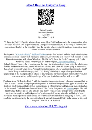вЂњA Rose for EmilyвЂќ Essay
Samuel Martin
Instructor Waszak
LIT 100
December 7, 2014
"A Rose for Emily": Explain what we learn about Miss Emily's character in the story (not just what
she does, but what kind of person she is). Use specific evidence found in the story to support your
conclusions. Be alert to the possibility that the narrator who reveals this evidence to us might have
certain biases of his/her/their own.
In the poem "A Rose for Emily", William Faulkner stated that "another sad and tragic manifestation
of man's condition [is] in which he dreams and hopes, in which he is in conflict with himself or with
his environment or with others" (Faulkner 79–80). In "A Rose for Emily," a young girl, Emily
Grierson, faces a rather tragic life and undergoes...show more content...
In her killing of Homer, she is holding onto the past– she is attempting to hold on to the relationship
that she and Homer once had, or she wished that she had. She keeps his corpse lying in bed next to
her, which is implied when it was "noticed that in the second pillow was the indentation of a head"
and a "long strand of iron–gray hair" (78). Emily's inability to let go of the past has been
exemplified in the examples of her refusal to pay taxes and her murdering of Homer. However, the
true cause of her inability to let go of the past lies in her conflict with in herself.
Faulkner wrote "A Rose for Emily" with the intent to focus on the tragedy of man's inner conflict, as
well as outer. The two examples given are perfect in demonstrating these two types of conflicts. In
the first, Emily is in conflict with her surroundings, in which the town officials are trying to tax her.
In the second, Emily is in conflict with herself. She "knew that you do not murder people. She had
been trained that you do not take a lover. You marry, you don't take a lover" (80). Emily tries to
embrace the tradition and background of getting married, having a family, and being in love.
However, these aspirations soon caused her to break down when Homer was going to leave. These
conflicts, most importantly the one within herself, strongly impacted Emily to be unable to let go of
the past. Over all, in "A Rose for
Get more content on HelpWriting.net
 