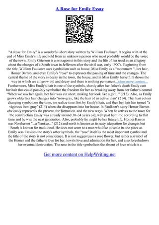 A Rose for Emily Essay
"A Rose for Emily" is a wonderful short story written by William Faulkner. It begins with at the
end of Miss Emily's life and told from an unknown person who most probably would be the voice
of the town. Emily Grierson is a protagonist in this story and the life of her used as an allegory
about the changes of a South town in Jefferson after the civil war, early 1900's. Beginning from
the title, William Faulkner uses symbolism such as house, Miss Emily as a "monument ", her hair,
Homer Barron, and even Emily's "rose" to expresses the passing of time and the changes. The
central theme of the story is decay in the town, the house, and in Miss Emily herself. It shows the
way in which we all grow old and decay and there is nothing permanent...show more content...
Furthermore, Miss Emily's hair is one of the symbols, shortly after her father's death Emily cuts
her hair that could possibly symbolize the freedom for her as breaking away from her father's control
"When we saw her again, her hair was cut short, making her look like a girl..." (212). Also, as Emily
grows older her hair changes into "iron–gray, like the hair of an active man" (214). That hair colour
changing symbolizes the time, we realize time first by Emily's hair, and then her hair has turned "a
vigorous iron–gray" (214) when she disappears into her house. In Faulkner's story Homer Barron
obviously represents the present, the formation, and the new ways. When he arrives to the town for
the construction Emily was already around 30–34 years old, well past her time according to that
time and he was the next generation. Also, probably he might be her future life. Homer Barron
was Northerner "...a Yankee..." (212) and north is known as its easy adaptation for changes but
South is known for traditional. He does not seem to a man who like to settle in one place as
Emily was. Besides the story's other symbols, the "rose" itself is the most important symbol and
the title of the story is not coincidence. It is not suggest just a rose flower, but rather a symbol of
the Homer and the father's love for her, town's love and admiration for her, and also foreshadows
her eventual destruction. The rose in the title symbolizes the absent of love which is a
Get more content on HelpWriting.net
 