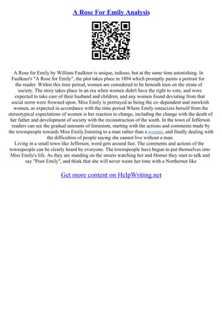 A Rose For Emily Analysis
A Rose for Emily by William Faulkner is unique, tedious, but at the same time astonishing. In
Faulkner's "A Rose for Emily", the plot takes place in 1894 which promptly paints a portrait for
the reader. Within this time period, women are considered to be beneath men on the strata of
society. The story takes place in an era when women didn't have the right to vote, and were
expected to take care of their husband and children, and any women found deviating from that
social norm were frowned upon. Miss Emily is portrayed as being the co–dependent and mawkish
women, as expected in accordance with the time period.Where Emily ostracizes herself from the
stereotypical expectations of women is her reaction to change, including the change with the death of
her father and development of society with the reconstruction of the south. In the town of Jefferson
readers can see the gradual amounts of feminism, starting with the actions and comments made by
the townspeople towards Miss Emily,listening to a man rather than a woman, and finally dealing with
the difficulties of people saying she cannot live without a man.
Living in a small town like Jefferson, word gets around fast. The comments and actions of the
townspeople can be clearly heard by everyone. The townspeople have begun to put themselves into
Miss Emily's life. As they are standing on the streets watching her and Homer they start to talk and
say "Poor Emily", and think that she will never waste her time with a Northerner like
Get more content on HelpWriting.net
 