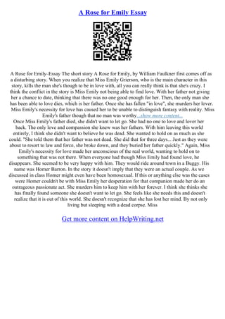 A Rose for Emily Essay
A Rose for Emily–Essay The short story A Rose for Emily, by William Faulkner first comes off as
a disturbing story. When you realize that Miss Emily Grierson, who is the main character in this
story, kills the man she's though to be in love with, all you can really think is that she's crazy. I
think the conflict in the story is Miss Emily not being able to find love. With her father not giving
her a chance to date, thinking that there was no one good enough for her. Then, the only man she
has been able to love dies, which is her father. Once she has fallen "in love", she murders her lover.
Miss Emily's necessity for love has caused her to be unable to distinguish fantasy with reality. Miss
Emily's father though that no man was worthy...show more content...
Once Miss Emily's father died, she didn't want to let go. She had no one to love and lover her
back. The only love and compassion she knew was her fathers. With him leaving this world
entirely, I think she didn't want to believe he was dead. She wanted to hold on as much as she
could. "She told them that her father was not dead. She did that for three days... Just as they were
about to resort to law and force, she broke down, and they buried her father quickly." Again, Miss
Emily's necessity for love made her unconscious of the real world, wanting to hold on to
something that was not there. When everyone had though Miss Emily had found love, he
disappears. She seemed to be very happy with him. They would ride around town in a Buggy. His
name was Homer Barron. In the story it doesn't imply that they were an actual couple. As we
discussed in class Homer might even have been homosexual. If this or anything else was the cases
were Homer couldn't be with Miss Emily her desperation for that companion made her do an
outrageous passionate act. She murders him to keep him with her forever. I think she thinks she
has finally found someone she doesn't want to let go. She feels like she needs this and doesn't
realize that it is out of this world. She doesn't recognize that she has lost her mind. By not only
living but sleeping with a dead corpse. Miss
Get more content on HelpWriting.net
 
