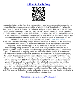 A Rose for Emily Essay
Desperation for love arising from detachment can lead to extreme measures and destructive actions
as exhibited by the tumultuous relationships of Miss Emily in William Faulkner's "A Rose for
Emily" (rpt. in Thomas R. Arp and Greg Johnson, Perrine's Literature: Structure, Sound, and Sense,
9th ed. [Boston: Wadsworth, 2006] 556). Miss Emily is confined from society for the majority of
her life by her father, so after he has died, she longs for relations that ironically her longing destroys.
The despondency and obsession exuded throughout the story portray the predicament at hand. Miss
Emily's relationship with her father is a key factor in the development of her isolation. As she is
growing up, he will not let anybody around his daughter,...show more content...
When Miss Emily finds somebody, though, it quickly pushes her to desperation. Her relationship
with Homer Barron is a result of the life and death of her father. Ironically, he is a northern,
roughneck Yankee, the exact opposite of any connection a Grierson would consider.
Unsuspectingly, Emily is attracted to him, which is an oddity itself considering her lack of
personality and his obvious charisma, for "whenever you [hear] a lot of laughing...Homer Barron
[will] be in the center of the group" (560). He is also the first man to show an interest in her
without her father alive to scare him off. The town is doubtful that the pair will remain together,
but Emily's attachments are extreme, as seen when she would not surrender her father's body.
The circumstance exhibits how her feelings are greatly intensified towards Homer. However, he
is "not a marrying man" (561). When it appears as though he will leave her, she kills him with
poison. While seemingly the opposite effect of love, killing Homer is quite in line with her
obsession. If he is dead and she keeps Homer all to herself, Emily will never lose him; he can
never leave her. Other such details that express her extreme attachments appear as she buys him
clothes and toiletries before they are even considered married. There is also the revelation at the
end of the story that she has been keeping his body for over thirty years and sleeping with it, clearly
demonstrating her overt desperation
Get more content on HelpWriting.net
 