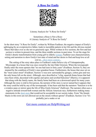 A Rose for Emily
Literary Analysis for "A Rose for Emily"
Sometimes a Rose is Not a Rose:
A Literary Analysis of "A Rose for Emily"
In the short story "A Rose for Emily", written by William Faulkner, the negative impact of Emily's
upbringing by an overprotective father, leads to incredible pattern in her life and the obvious mental
illness that takes over as she not so graciously ages. While written in five sections, the first and last
section is written in present time, and the three middle sections in past tense. To set the stage for
Emily's drastic transformation from young girl to elderly woman, Faulkner uses characterization,
setting and narration to show Emily's lost state of mind and her desire to find and keep love at all
cost as....show more content...
The setting of the story takes place in Faulkner's make believe city of Yoknapatawpha,
Mississippi. In a house that was once owned by the late Elder Grierson. When the townspeople
finally enter the room upstairs that "no one had seen in forty years" (Faulkner, Section 5), they are
stunned by the condition of Emily's once grandeur house. Furthermore, the house that once set on
the "most select street" (Faulkner, Section 1) was now surrounded by garages, cotton gins and was
the only house left on the street. Although, once described as "a big, squarish frame house that had
once been white, decorated with cupolas and spires and scrolled balconies" (Harris), it is apparent
that along with the family name, the family home had been on a downward spiral for many years.
Although the story is told in first person, the narrator of the story is never named but it appears that
the story could be told by any of the townspeople. It has been said that the narrators "function is to be
a window pane or mirror upon the life of Miss Emily Grierson" (Sullivan). The narrator often uses a
negative attitude toward both women and the African American race, furthermore making many
statements in the short story that would not be acceptable in our society today. From "the female
blacks in this town are not allowed out on the streets without aprons" (Faulkner, Section 1) to "it's
probably just a snake or rat
Get more content on HelpWriting.net
 