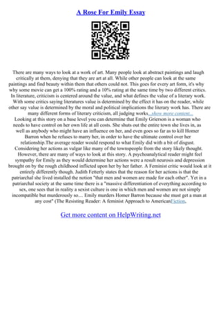 A Rose For Emily Essay
There are many ways to look at a work of art. Many people look at abstract paintings and laugh
critically at them, denying that they are art at all. While other people can look at the same
paintings and find beauty within them that others could not. This goes for every art form, it's why
why some movie can get a 100% rating and a 10% rating at the same time by two different critics.
In literature, criticism is centered around the value, and what defines the value of a literary work.
With some critics saying literatures value is determined by the effect it has on the reader, while
other say value is determined by the moral and political implications the literary work has. There are
many different forms of literary criticism, all judging works...show more content...
Looking at this story on a base level you can determine that Emily Grierson is a woman who
needs to have control on her own life at all costs. She shuts out the entire town she lives in, as
well as anybody who might have an influence on her, and even goes so far as to kill Homer
Barron when he refuses to marry her, in order to have the ultimate control over her
relationship.The average reader would respond to what Emily did with a bit of disgust.
Considering her actions as vulgar like many of the townspeople from the story likely thought.
However, there are many of ways to look at this story. A psychoanalytical reader might feel
sympathy for Emily as they would determine her actions were a result neurosis and depression
brought on by the rough childhood inflicted upon her by her father. A Feminist critic would look at it
entirely differently though. Judith Fetterly states that the reason for her actions is that the
patriarchal she lived installed the notion "that men and women are made for each other". Yet in a
patriarchal society at the same time there is a "massive differentiation of everything according to
sex, one sees that in reality a sexist culture is one in which men and women are not simply
incompatible but murderously so.... Emily murders Homer Barron because she must get a man at
any cost" (The Resisting Reader: A feminist Approach to AmericanFiction,
Get more content on HelpWriting.net
 