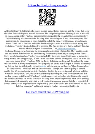 A Rose for Emily Essay example
A Rose for Emily tells the tale of a lonely woman named Emily Grierson and the events that occur
since her father died up and up until her death. The unique thing about this story is that it isn't told
in chronological order. Faulkner transitions from the past to the present all throughout the story.
The events being out of order make the story more interesting and it also creates suspense. The
audience might be confused at times but at the end of the story everything adds up and makes
sense. I think that if Faulkner had told it in chronological order it would have been boring and
predictable. The story is divided into five sections. The first section says that Miss Emily has died
and the whole town goes to her funeral. The...show more content...
Emily and Homer grow closer and the townspeople notice their relationship. They start to gossip
and bad mouth them because it's embarrassing to her family that Emily is dating a man from a
lower social class than her. Tired of being ridiculed by the whole town, Emily goes to a drugstore
to buy arsenic. The druggist says, "if that's what you want. But the law requires you to tell what you
are going to use it for." (Faulkner 213), but Emily didn't say anything. All throughout the story,
Faulkner writes in a way that makes us feel sympathy for Emily. For example, at the end of the story
we find out that she didn't really commit suicide with the arsenic she bought. When I was reading
the third section, I really felt bad for Emily because I thought that she was going to commit
suicide. Her life seemed pretty horrible. Her father died so she was pretty much all alone and then
when she finally found love, the town wouldn't stop ridiculing her. So it made sense to me that
she had reasons to kill herself. Faulkner's out of order events tricked us into thinking she bought
the arsenic for herself. In a way, this made the story more interesting because when I was reading
that paragraph, I was really interested in it. Even the townspeople assume that she is going to kill
herself so they call a Baptist minister to personally speak with Emily. The minister tried his best to
help but he couldn't so his wife writes to Emily's two cousins that live in
Get more content on HelpWriting.net
 