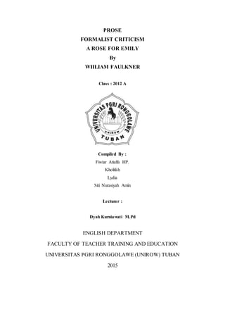 PROSE
FORMALIST CRITICISM
A ROSE FOR EMILY
By
WIILIAM FAULKNER
Class : 2012 A
Compiled By :
Fiwiar Atialfa HP.
Kholifah
Lydia
Siti Nurasiyah Amin
Lecturer :
Dyah Kurniawati M.Pd
ENGLISH DEPARTMENT
FACULTY OF TEACHER TRAINING AND EDUCATION
UNIVERSITAS PGRI RONGGOLAWE (UNIROW) TUBAN
2015
 