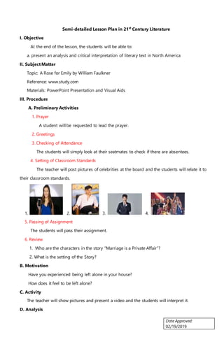 Date Approved:
02/19/2019
Semi-detailed Lesson Plan in 21st
Century Literature
I. Objective
At the end of the lesson, the students will be able to:
a. present an analysis and critical interpretation of literary text in North America
II. Subject Matter
Topic: A Rose for Emily by William Faulkner
Reference: www.study.com
Materials: PowerPoint Presentation and Visual Aids
III. Procedure
A. Preliminary Activities
1. Prayer
A student will be requested to lead the prayer.
2. Greetings
3. Checking of Attendance
The students will simply look at their seatmates to check if there are absentees.
4. Setting of Classroom Standards
The teacher will post pictures of celebrities at the board and the students will relate it to
their classroom standards.
1. 2. 3. 4.
5. Passing of Assignment
The students will pass their assignment.
6. Review
1. Who are the characters in the story “Marriage is a Private Affair”?
2. What is the setting of the Story?
B. Motivation
Have you experienced being left alone in your house?
How does it feel to be left alone?
C. Activity
The teacher will show pictures and present a video and the students will interpret it.
D. Analysis
 