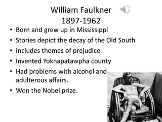 William Faulkner
               1897-1962
• Born and grew up in Mississippi
• Stories depict the decay of the Old South
• Includes themes of prejudice
• Invented Yoknapatawpha county
• Had problems with alcohol and
  adulterous affairs.
• Won the Nobel prize.
 