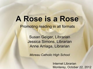 A Rose is a Rose
 Promoting reading in all formats

      Susan Geiger, Librarian
     Jessica Simons, Librarian
      Anne Arriaga, Librarian

      Moreau Catholic High School

                     Internet Librarian
                     Monterey, October 22, 2012
 