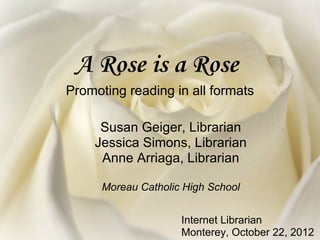 A Rose is a Rose
Promoting reading in all formats

     Susan Geiger, Librarian
    Jessica Simons, Librarian
     Anne Arriaga, Librarian

      Moreau Catholic High School


                     Internet Librarian
                     Monterey, October 22, 2012
 