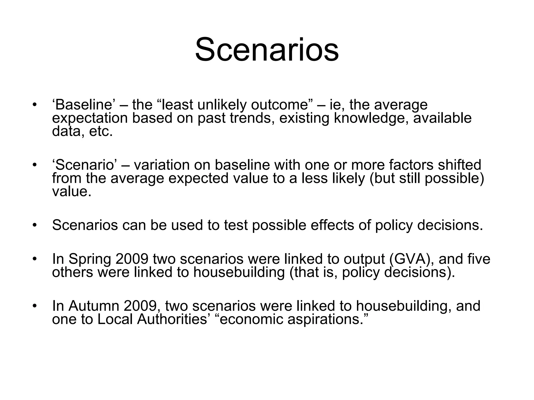 Scenarios ‘ Baseline’ – the “least unlikely outcome” – ie, the average expectation based on past trends, existing knowledge, available data, etc. ‘ Scenario’ – variation on baseline with one or more factors shifted from the average expected value to a less likely (but still possible) value. Scenarios can be used to test possible effects of policy decisions. In Spring 2009 two scenarios were linked to output (GVA), and five others were linked to housebuilding (that is, policy decisions). In Autumn 2009, two scenarios were linked to housebuilding, and one to Local Authorities’ “economic aspirations.” 