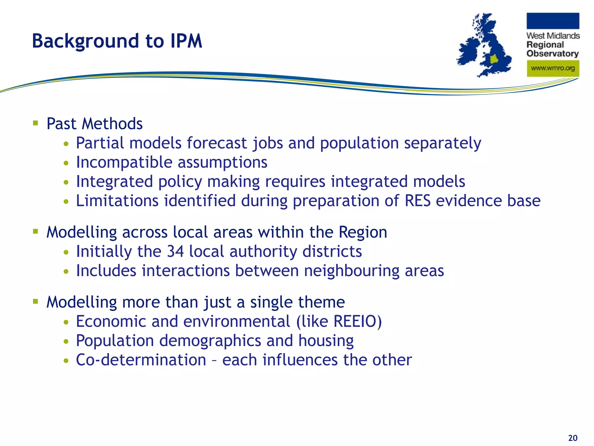 Background to IPM Past Methods  Partial models forecast jobs and population separately Incompatible assumptions Integrated policy making requires integrated models Limitations identified during preparation of RES evidence base Modelling across local areas within the Region Initially the 34 local authority districts Includes interactions between neighbouring areas Modelling more than just a single theme Economic and environmental (like REEIO) Population demographics and housing Co-determination – each influences the other 