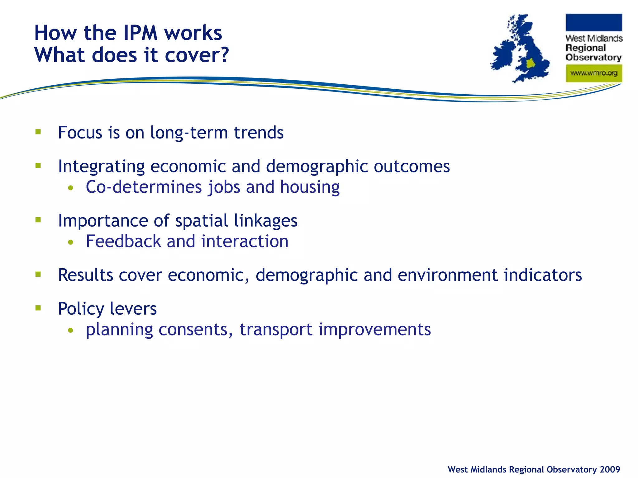 How the IPM works What does it cover? Focus is on long-term trends Integrating economic and demographic outcomes Co-determines jobs and housing Importance of spatial linkages Feedback and interaction  Results cover economic, demographic and environment indicators Policy levers planning consents, transport improvements West Midlands Regional Observatory 2009 