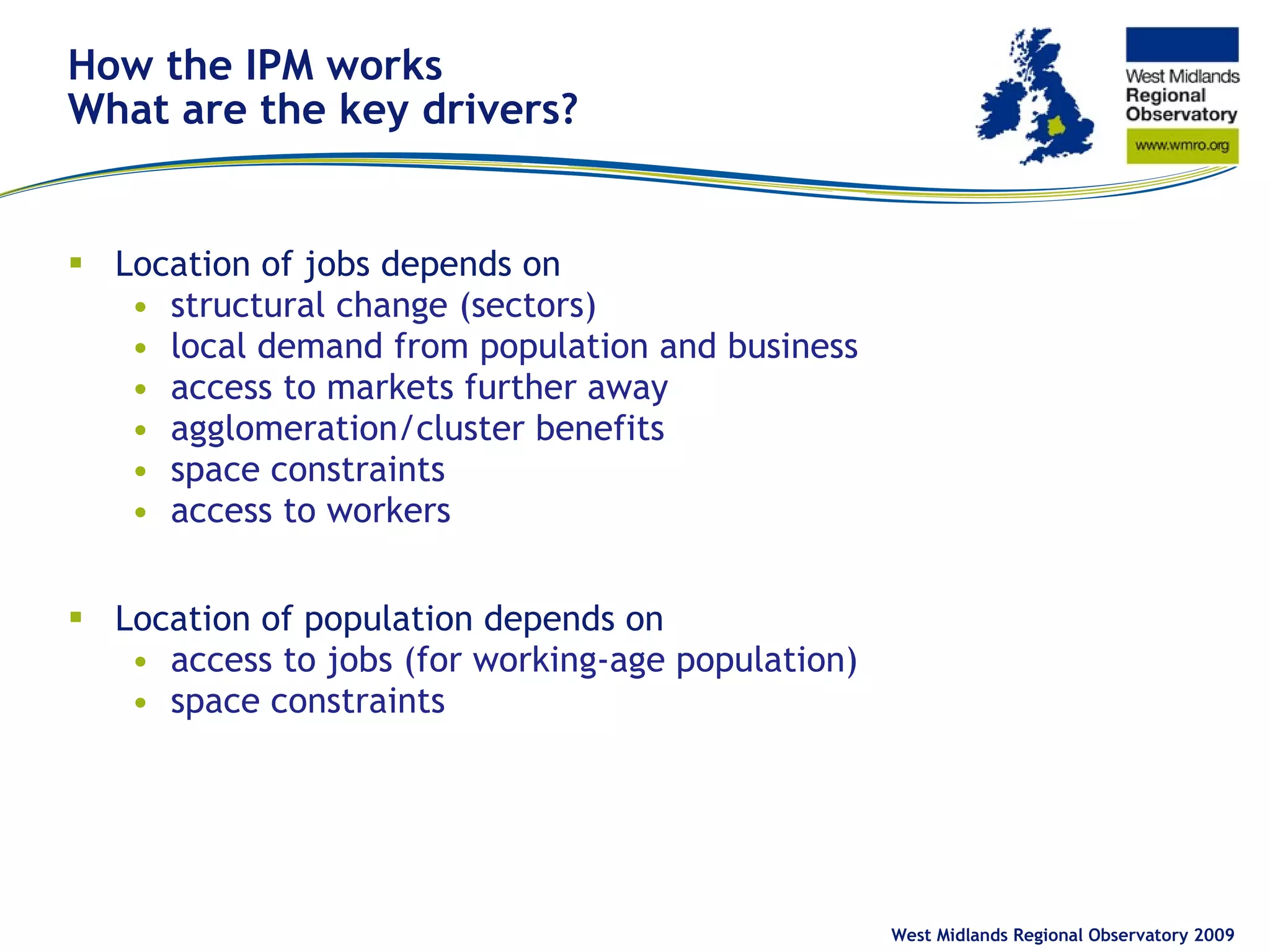 How the IPM works What are the key drivers? Location of jobs depends on structural change (sectors) local demand from population and business access to markets further away agglomeration/cluster benefits space constraints access to workers Location of population depends on access to jobs (for working-age population) space constraints West Midlands Regional Observatory 2009 