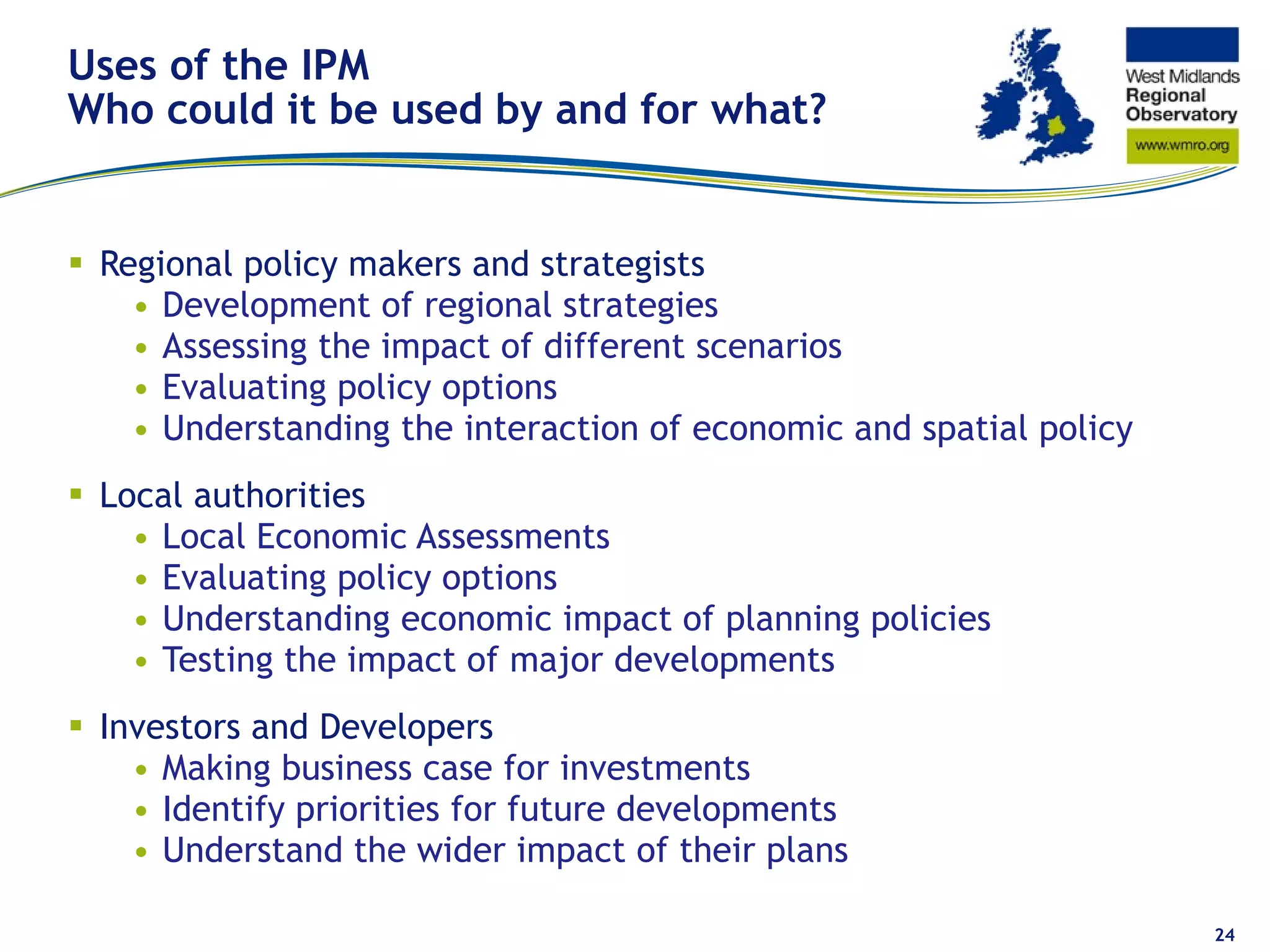 Uses of the IPM Who could it be used by and for what? Regional policy makers and strategists Development of regional strategies Assessing the impact of different scenarios Evaluating policy options Understanding the interaction of economic and spatial policy Local authorities Local Economic Assessments Evaluating policy options Understanding economic impact of planning policies Testing the impact of major developments Investors and Developers Making business case for investments Identify priorities for future developments Understand the wider impact of their plans 