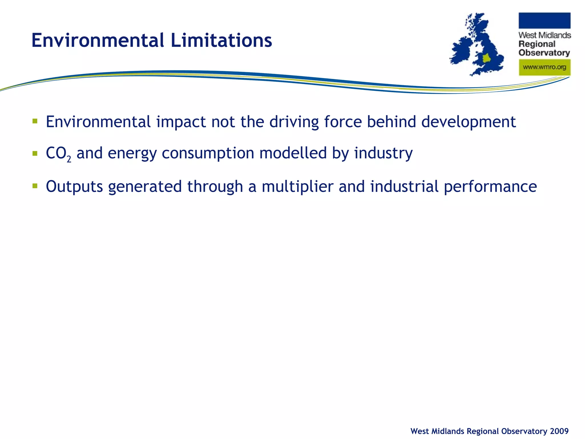 Environmental Limitations Environmental impact not the driving force behind development CO 2  and energy consumption modelled by industry Outputs generated through a multiplier and industrial performance  West Midlands Regional Observatory 2009 