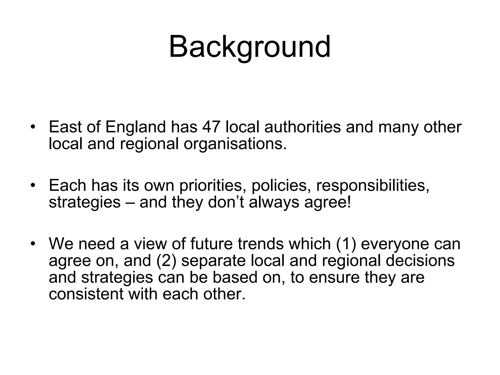 Background East of England has 47 local authorities and many other local and regional organisations. Each has its own priorities, policies, responsibilities, strategies – and they don’t always agree! We need a view of future trends which (1) everyone can agree on, and (2) separate local and regional decisions and strategies can be based on, to ensure they are consistent with each other. 