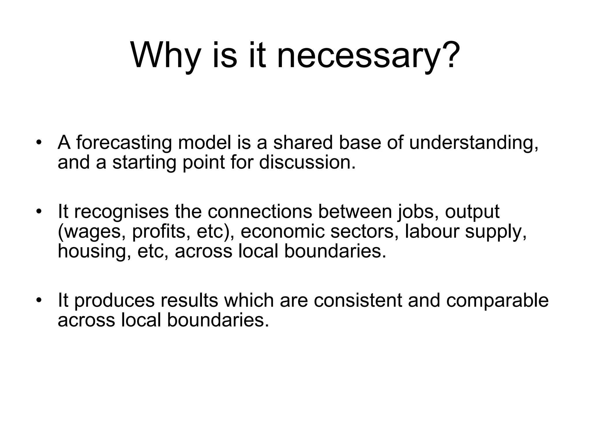 Why is it necessary? A forecasting model is a shared base of understanding, and a starting point for discussion. It recognises the connections between jobs, output (wages, profits, etc), economic sectors, labour supply, housing, etc, across local boundaries. It produces results which are consistent and comparable across local boundaries. 