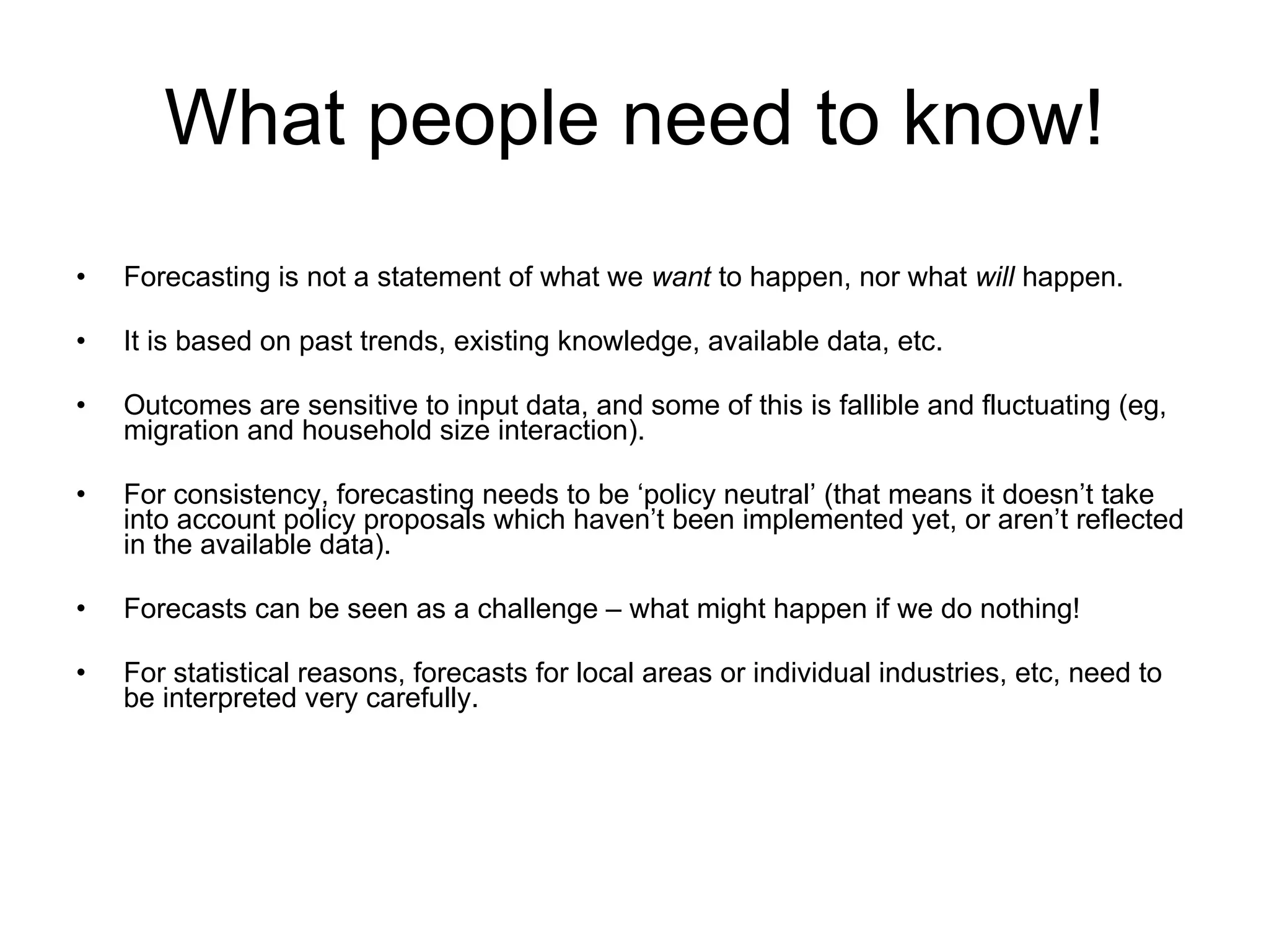 What people need to know! Forecasting is not a statement of what we  want  to happen, nor what  will  happen. It is based on past trends, existing knowledge, available data, etc. Outcomes are sensitive to input data, and some of this is fallible and fluctuating (eg, migration and household size interaction). For consistency, forecasting needs to be ‘policy neutral’ (that means it doesn’t take into account policy proposals which haven’t been implemented yet, or aren’t reflected in the available data). Forecasts can be seen as a challenge – what might happen if we do nothing! For statistical reasons, forecasts for local areas or individual industries, etc, need to be interpreted very carefully. 
