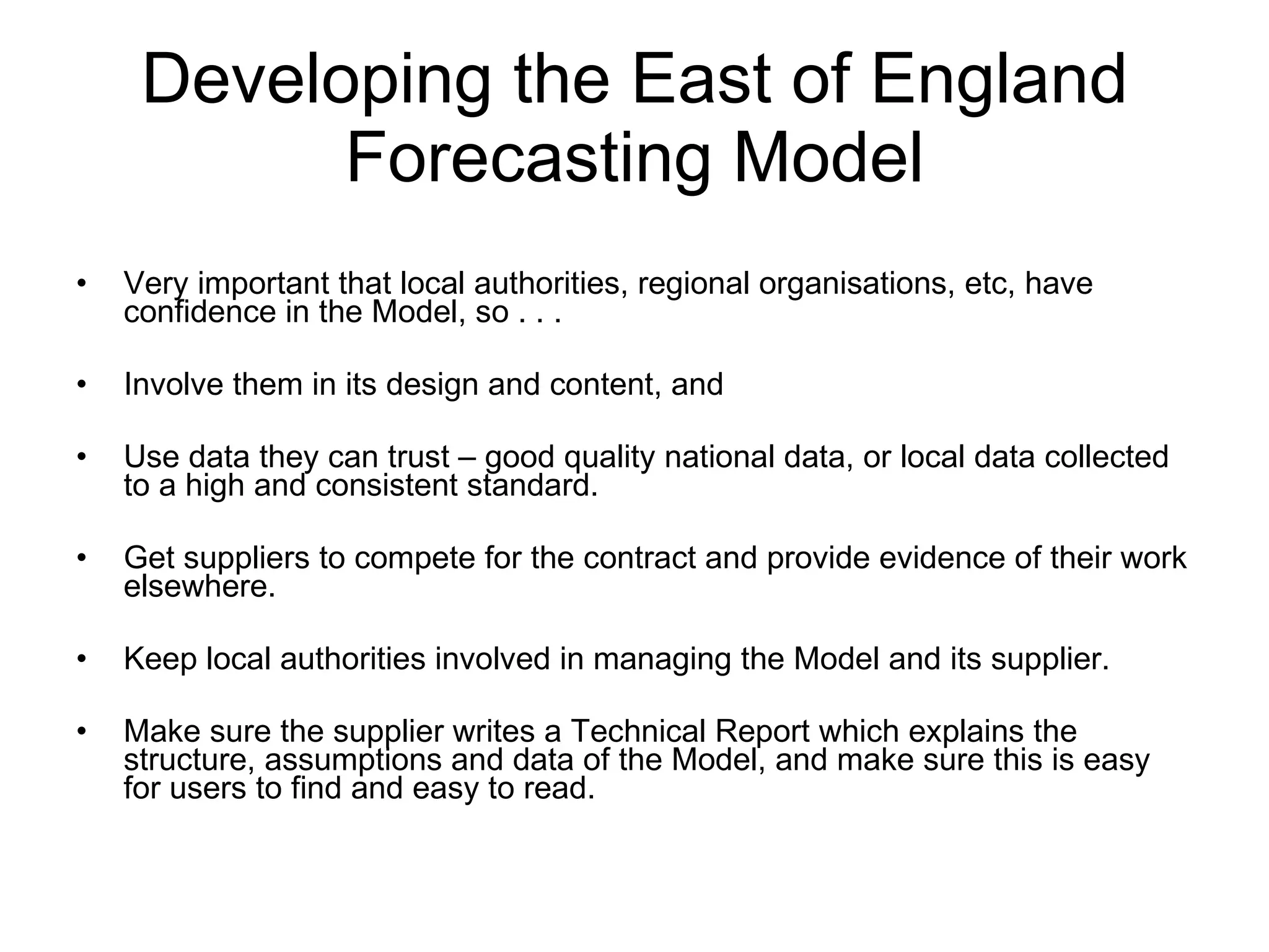 Developing the East of England Forecasting Model Very important that local authorities, regional organisations, etc, have confidence in the Model, so . . . Involve them in its design and content, and Use data they can trust – good quality national data, or local data collected to a high and consistent standard. Get suppliers to compete for the contract and provide evidence of their work elsewhere. Keep local authorities involved in managing the Model and its supplier. Make sure the supplier writes a Technical Report which explains the structure, assumptions and data of the Model, and make sure this is easy for users to find and easy to read. 
