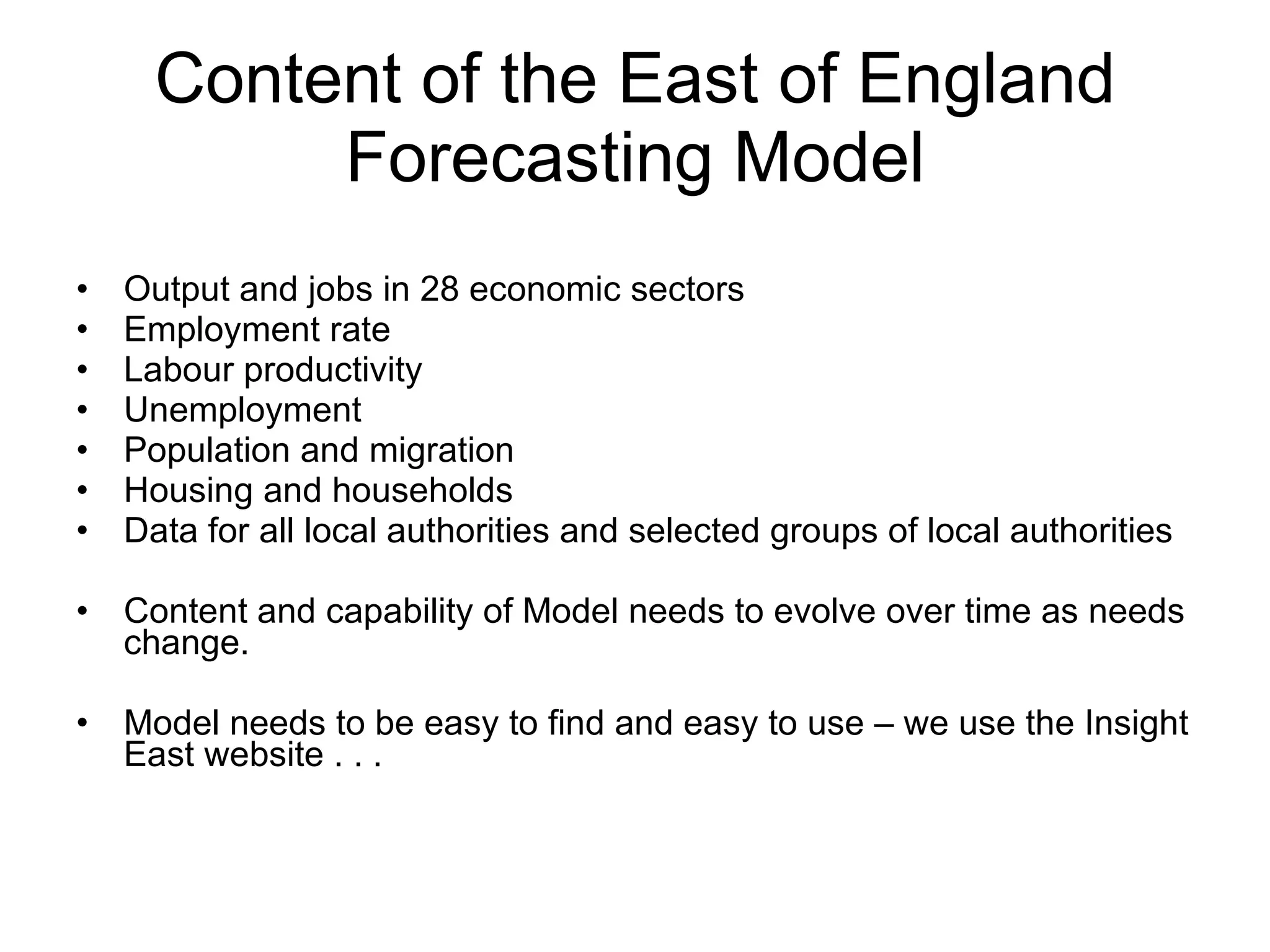 Content of the East of England Forecasting Model Output and jobs in 28 economic sectors Employment rate Labour productivity Unemployment Population and migration Housing and households Data for all local authorities and selected groups of local authorities Content and capability of Model needs to evolve over time as needs change. Model needs to be easy to find and easy to use – we use the Insight East website . . . 
