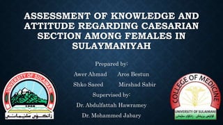 ASSESSMENT OF KNOWLEDGE AND
ATTITUDE REGARDING CAESARIAN
SECTION AMONG FEMALES IN
SULAYMANIYAH
Prepared by:
Awer Ahmad Aros Bestun
Shko Saeed Mirshad Sabir
Supervised by:
Dr. Abdulfattah Hawramey
Dr. Mohammed Jabary
 