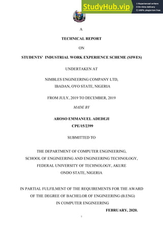 I
A
TECHNICAL REPORT
ON
STUDENTS’ INDUSTRIAL WORK EXPERIENCE SCHEME (SIWES)
UNDERTAKEN AT
NIMBLES ENGINEERING COMPANY LTD,
IBADAN, OYO STATE, NIGERIA
FROM JULY, 2019 TO DECEMBER, 2019
MADE BY
AROSO EMMANUEL ADEDEJI
CPE/15/2399
SUBMITTED TO
THE DEPARTMENT OF COMPUTER ENGINEERING,
SCHOOL OF ENGINEERING AND ENGINEERING TECHNOLOGY,
FEDERAL UNIVERSITY OF TECHNOLOGY, AKURE
ONDO STATE, NIGERIA
IN PARTIAL FULFILMENT OF THE REQUIREMENTS FOR THE AWARD
OF THE DEGREE OF BACHELOR OF ENGINEERING (B.ENG)
IN COMPUTER ENGINEERING
FEBRUARY, 2020.
 