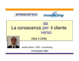 da
La conoscenza per il cliente
             verso
               Oltre il CRM

     Andrea Rossi - CEO – innovActing