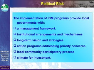 The implementation of ICM programs provide local
governments with:
 a management framework
 institutional arrangements and mechanisms
 long-term vision and strategies
 action programs addressing priority concerns
 local community participatory process
 climate for investment.
Political RiskPolitical Risk
 