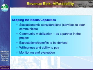 Scoping the Needs/Capacities
• Socioeconomic considerations (services to poor
communities)
• Community mobilization – as a partner in the
project
• Expectations/benefits to be derived
• Willingness and ability to pay
• Monitoring and evaluation
Revenue Risk: AffordabilityRevenue Risk: Affordability
 