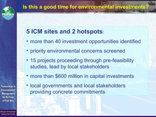 Is this a good time for environmental investments?
5 ICM sites and 2 hotspots:
• more than 40 investment opportunities identified
• priority environmental concerns screened
• 15 projects proceeding through pre-feasibility
studies, lead by local stakeholders
• more than $600 million in capital investments
• local governments and local stakeholders
providing concrete commitments
 