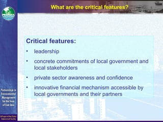 What are the critical features?
Critical features:
• leadership
• concrete commitments of local government and
local stakeholders
• private sector awareness and confidence
• innovative financial mechanism accessible by
local governments and their partners
 