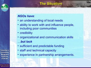 The SituationThe Situation
NGOs have:
• an understanding of local needs
• ability to work with and influence people,
including poor communities
• credibility
• organizational and communication skills
…but lack
• sufficient and predictable funding
• staff and technical capacity
• experience in partnership arrangements.
 
