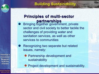 Building SustainabilityBuilding Sustainability
Bringing together government, private
sector and civil society to better tackle the
challenges of providing water and
sanitation services, as well as other
services to communities
Recognizing two separate but related
issues, namely:
Partnership development and
sustainability
Project development and sustainability.
Principles of multi-sectorPrinciples of multi-sector
partnershipspartnerships
 